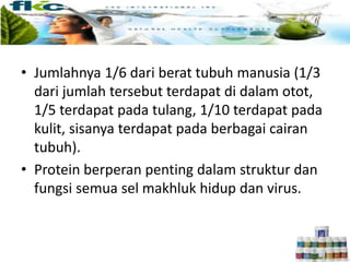 • Jumlahnya 1/6 dari berat tubuh manusia (1/3
dari jumlah tersebut terdapat di dalam otot,
1/5 terdapat pada tulang, 1/10 terdapat pada
kulit, sisanya terdapat pada berbagai cairan
tubuh).
• Protein berperan penting dalam struktur dan
fungsi semua sel makhluk hidup dan virus.
 
