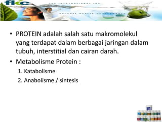 • PROTEIN adalah salah satu makromolekul
yang terdapat dalam berbagai jaringan dalam
tubuh, interstitial dan cairan darah.
• Metabolisme Protein :
1. Katabolisme
2. Anabolisme / sintesis
 