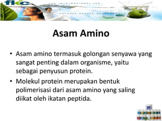 Asam Amino
• Asam amino termasuk golongan senyawa yang
sangat penting dalam organisme, yaitu
sebagai penyusun protein.
• Molekul protein merupakan bentuk
polimerisasi dari asam amino yang saling
diikat oleh ikatan peptida.
 