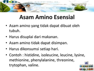 Asam Amino Esensial
• Asam amino yang tidak dapat dibuat oleh
tubuh.
• Harus disuplai dari makanan.
• Asam amino tidak dapat disimpan.
• Harus dikonsumsi setiap hari.
• Contoh : histidine, isoleucine, leucine, lysine,
methionine, phenylalanine, threonine,
trytophan, valine.
 