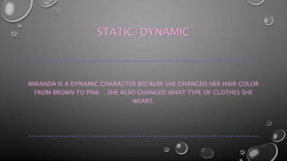STATIC/DYNAMIC 
~~~~~~~~~~~~~~~~~~~~~~~~~~~~~~~~~~~~~~~~~~~~~~~~~~~~~~~~~~~~~ 
MIRANDA IS A DYNAMIC CHARACTER BECAUSE SHE CHANGED HER HAIR COLOR 
FROM BROWN TO PINK . SHE ALSO CHANGED WHAT TYPE OF CLOTHES SHE 
WEARS. 
~~~~~~~~~~~~~~~~~~~~~~~~~~~~~~~~~~~~~~~~~~~~~~~~~~~~~~~~~~~~~ 
 