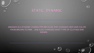 STATIC/DYNAMIC 
~~~~~~~~~~~~~~~~~~~~~~~~~~~~~~~~~~~~~~~~~~~~~~~~~~~~~~~~~~~~~ 
MIRANDA IS A DYNAMIC CHARACTER BECAUSE SHE CHANGED HER HAIR COLOR 
FROM BROWN TO PINK . SHE ALSO CHANGED WHAT TYPE OF CLOTHES SHE 
WEARS. 
~~~~~~~~~~~~~~~~~~~~~~~~~~~~~~~~~~~~~~~~~~~~~~~~~~~~~~~~~~~~~ 
 