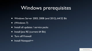 Windows prerequisites
• Windows Server 2003, 2008 (and 2012), 64/32 Bit
• (Windows 7)
• Install all updates / service packs
• Install Java RE (current 64 Bit)
• Turn off Firewall
• Install Notepad++
 