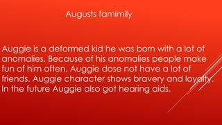 Augusts famimily 
Auggie is a deformed kid he was born with a lot of 
anomalies. Because of his anomalies people make 
fun of him often. Auggie dose not have a lot of 
friends. Auggie character shows bravery and loyalty. 
In the future Auggie also got hearing aids. 
 