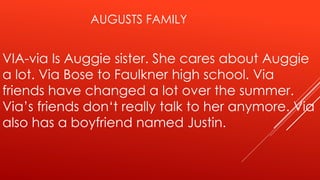 AUGUSTS FAMILY 
VIA-via Is Auggie sister. She cares about Auggie 
a lot. Via Bose to Faulkner high school. Via 
friends have changed a lot over the summer. 
Via’s friends don‘t really talk to her anymore. Via 
also has a boyfriend named Justin. 
 