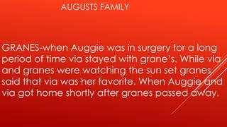 AUGUSTS FAMILY 
GRANES-when Auggie was in surgery for a long 
period of time via stayed with grane’s. While via 
and granes were watching the sun set granes 
said that via was her favorite. When Auggie and 
via got home shortly after granes passed away. 
 