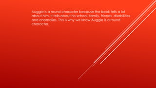 Auggie is a round character because the book tells a lot 
about him. It tells about his school, family, friends ,disabilities 
and anomalies. This is why we know Auggie is a round 
character. 
