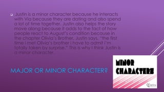 MAJOR OR MINOR CHARACTER?
 Justin is a minor character because he interacts
with Via because they are dating and also spend
a lot of time together. Justin also helps the story
move along because it adds to the fact of how
people react to August’s condition because in
the chapter Olivia’s Brother, Justin says, “the first
time i met Olivia’s brother i have to admit i’m
totally taken by surprise.” This is why I think Justin is
a minor character.
 