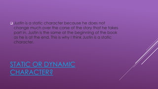 STATIC OR DYNAMIC
CHARACTER?
 Justin is a static character because he does not
change much over the corse of the story that he takes
part in. Justin is the same at the beginning of the book
as he is at the end. This is why I think Justin is a static
character.
 