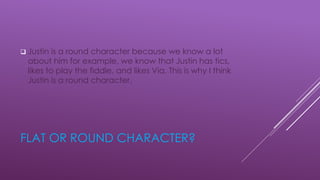 FLAT OR ROUND CHARACTER?
 Justin is a round character because we know a lot
about him for example, we know that Justin has tics,
likes to play the fiddle, and likes Via. This is why I think
Justin is a round character.
 