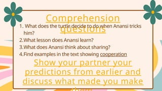 Comprehension
questions
1. What does the turtle decide to do when Anansi tricks
him?
2.What lesson does Anansi learn?
3.What does Anansi think about sharing?
4.Find examples in the text showing cooperation
Show your partner your
predictions from earlier and
discuss what made you make
 