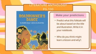 LITERATURE ANTHOLOGY
PG.100
• .
• .
Make your predictions
• Predict what this folktale will
be about based on the title
and illustration. Write it in
your notebook.
• Who do you think might
learn a lesson and why?.
 