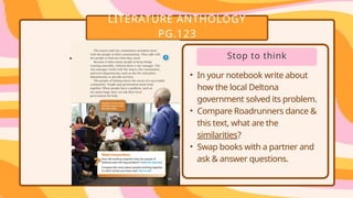 LITERATURE ANTHOLOGY
PG.123
• .
• .
Stop to think
• In your notebook write about
how the local Deltona
government solved its problem.
• Compare Roadrunners dance &
this text, what are the
similarities?
• Swap books with a partner and
ask & answer questions.
 
