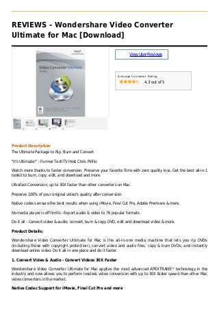 REVIEWS - Wondershare Video Converter
Ultimate for Mac [Download]
ViewUserReviews
Average Customer Rating
4.3 out of 5
Product Description
The Ultimate Package to Rip, Burn and Convert
"It's Ultimate!" - Former TechTV Host Chris Pirillo
Watch more thanks to faster conversion. Preserve your favorite films with zero quality loss. Get the best all-in-1
toolkit to burn, copy, edit, and download and more.
Ultrafast Conversion, up to 30X faster than other converters on Mac.
Preserve 100% of your original video's quality after conversion.
Native codecs ensure the best results when using iMovie, Final Cut Pro, Adobe Premiere & more.
No media player is off limits - Export audio & video to 76 popular formats.
Do it all - Convert video & audio; convert, burn & copy DVD, edit and download video & more.
Product Details:
Wondershare Video Converter Ultimate for Mac is the all-in-one media machine that lets you rip DVDs
(including those with copyright protection), convert video and audio files, copy & burn DVDs, and instantly
download online video. Do it all in one place and do it faster.
1. Convert Video & Audio - Convert Videos 30X Faster
Wondershare Video Converter Ultimate for Mac applies the most advanced APEXTRANSTM
technology in the
industry and now allows you to perform lossless video conversion with up to 30X faster speed than other Mac
video converters in the market.
Native Codec Support for iMovie, Final Cut Pro and more
 