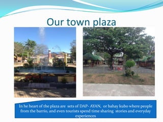 Our town plaza
In he heart of the plaza are sets of DAP- AYAN, or bahay kubo where people
from the barrio, and even tourists spend time sharing stories and everyday
experiences
 