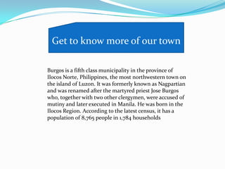 Burgos is a fifth class municipality in the province of
Ilocos Norte, Philippines, the most northwestern town on
the island of Luzon. It was formerly known as Nagpartian
and was renamed after the martyred priest Jose Burgos
who, together with two other clergymen, were accused of
mutiny and later executed in Manila. He was born in the
Ilocos Region. According to the latest census, it has a
population of 8,765 people in 1,784 households
Get to know more of our town
 