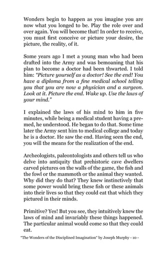 “The Wonders of the Disciplined Imagination“ by Joseph Murphy - 10 -
Wonders begin to happen as you imagine you are
now what you longed to be. Play the role over and
over again. You will become that! In order to receive,
you must first conceive or picture your desire, the
picture, the reality, of it.
Some years ago I met a young man who had been
drafted into the Army and was bemoaning that his
plan to become a doctor had been thwarted. I told
him: “Picture yourself as a doctor! See the end! You
have a diploma from a fine medical school telling
you that you are now a physician and a surgeon.
Look at it. Picture the end. Wake up. Use the laws of
your mind.”
I explained the laws of his mind to him in five
minutes, while being a medical student having a pre-
med, he understood. He began to do that. Some time
later the Army sent him to medical college and today
he is a doctor. He saw the end. Having seen the end,
you will the means for the realization of the end.
Archeologists, paleontologists and others tell us who
delve into antiquity that prehistoric cave dwellers
carved pictures on the walls of the game, the fish and
the fowl or the mammoth or the animal they wanted.
Why did they do that? They knew instinctively that
some power would bring these fish or these animals
into their lives so that they could eat that which they
pictured in their minds.
Primitive? Yes! But you see, they intuitively knew the
laws of mind and invariably these things happened.
The particular animal would come so that they could
eat.
 