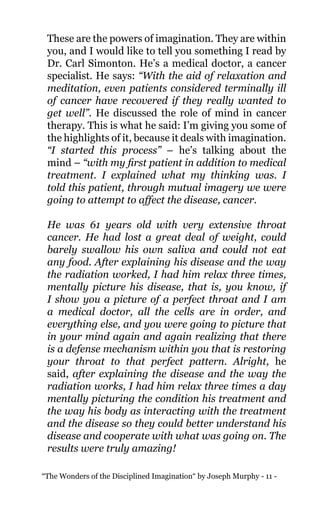 “The Wonders of the Disciplined Imagination“ by Joseph Murphy - 11 -
These are the powers of imagination. They are within
you, and I would like to tell you something I read by
Dr. Carl Simonton. He’s a medical doctor, a cancer
specialist. He says: “With the aid of relaxation and
meditation, even patients considered terminally ill
of cancer have recovered if they really wanted to
get well”. He discussed the role of mind in cancer
therapy. This is what he said: I’m giving you some of
the highlights of it, because it deals with imagination.
“I started this process” – he’s talking about the
mind – “with my first patient in addition to medical
treatment. I explained what my thinking was. I
told this patient, through mutual imagery we were
going to attempt to affect the disease, cancer.
He was 61 years old with very extensive throat
cancer. He had lost a great deal of weight, could
barely swallow his own saliva and could not eat
any food. After explaining his disease and the way
the radiation worked, I had him relax three times,
mentally picture his disease, that is, you know, if
I show you a picture of a perfect throat and I am
a medical doctor, all the cells are in order, and
everything else, and you were going to picture that
in your mind again and again realizing that there
is a defense mechanism within you that is restoring
your throat to that perfect pattern. Alright, he
said, after explaining the disease and the way the
radiation works, I had him relax three times a day
mentally picturing the condition his treatment and
the way his body as interacting with the treatment
and the disease so they could better understand his
disease and cooperate with what was going on. The
results were truly amazing!
 
