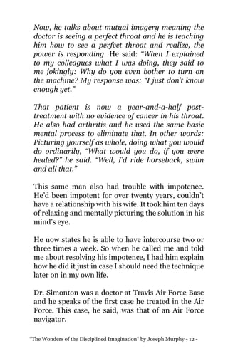 “The Wonders of the Disciplined Imagination“ by Joseph Murphy - 12 -
Now, he talks about mutual imagery meaning the
doctor is seeing a perfect throat and he is teaching
him how to see a perfect throat and realize, the
power is responding. He said: “When I explained
to my colleagues what I was doing, they said to
me jokingly: Why do you even bother to turn on
the machine? My response was: “I just don’t know
enough yet.”
That patient is now a year-and-a-half post-
treatment with no evidence of cancer in his throat.
He also had arthritis and he used the same basic
mental process to eliminate that. In other words:
Picturing yourself as whole, doing what you would
do ordinarily, “What would you do, if you were
healed?” he said. “Well, I’d ride horseback, swim
and all that.”
This same man also had trouble with impotence.
He’d been impotent for over twenty years, couldn’t
have a relationship with his wife. It took him ten days
of relaxing and mentally picturing the solution in his
mind’s eye.
He now states he is able to have intercourse two or
three times a week. So when he called me and told
me about resolving his impotence, I had him explain
how he did it just in case I should need the technique
later on in my own life.
Dr. Simonton was a doctor at Travis Air Force Base
and he speaks of the first case he treated in the Air
Force. This case, he said, was that of an Air Force
navigator.
 