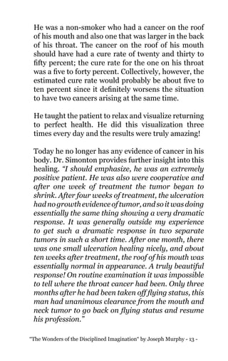 “The Wonders of the Disciplined Imagination“ by Joseph Murphy - 13 -
He was a non-smoker who had a cancer on the roof
of his mouth and also one that was larger in the back
of his throat. The cancer on the roof of his mouth
should have had a cure rate of twenty and thirty to
fifty percent; the cure rate for the one on his throat
was a five to forty percent. Collectively, however, the
estimated cure rate would probably be about five to
ten percent since it definitely worsens the situation
to have two cancers arising at the same time.
He taught the patient to relax and visualize returning
to perfect health. He did this visualization three
times every day and the results were truly amazing!
Today he no longer has any evidence of cancer in his
body. Dr. Simonton provides further insight into this
healing. “I should emphasize, he was an extremely
positive patient. He was also were cooperative and
after one week of treatment the tumor began to
shrink. After four weeks of treatment, the ulceration
hadnogrowthevidenceoftumor,andsoitwasdoing
essentially the same thing showing a very dramatic
response. It was generally outside my experience
to get such a dramatic response in two separate
tumors in such a short time. After one month, there
was one small ulceration healing nicely, and about
ten weeks after treatment, the roof of his mouth was
essentially normal in appearance. A truly beautiful
response! On routine examination it was impossible
to tell where the throat cancer had been. Only three
months after he had been taken off flying status, this
man had unanimous clearance from the mouth and
neck tumor to go back on flying status and resume
his profession.”
 