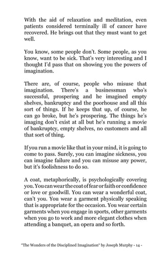 “The Wonders of the Disciplined Imagination“ by Joseph Murphy - 14 -
With the aid of relaxation and meditation, even
patients considered terminally ill of cancer have
recovered. He brings out that they must want to get
well.
You know, some people don’t. Some people, as you
know, want to be sick. That’s very interesting and I
thought I’d pass that on showing you the powers of
imagination.
There are, of course, people who misuse that
imagination. There’s a businessman who’s
successful, prospering and he imagined empty
shelves, bankruptcy and the poorhouse and all this
sort of things. If he keeps that up, of course, he
can go broke, but he’s prospering. The things he’s
imaging don’t exist at all but he’s running a movie
of bankruptcy, empty shelves, no customers and all
that sort of thing.
If you run a movie like that in your mind, it is going to
come to pass. Surely, you can imagine sickness, you
can imagine failure and you can misuse any power,
but it’s foolishness to do so.
A coat, metaphorically, is psychologically covering
you.Youcanwearthecoatoffearorfaithorconfidence
or love or goodwill. You can wear a wonderful coat,
can’t you. You wear a garment physically speaking
that is appropriate for the occasion. You wear certain
garments when you engage in sports, other garments
when you go to work and more elegant clothes when
attending a banquet, an opera and so forth.
 