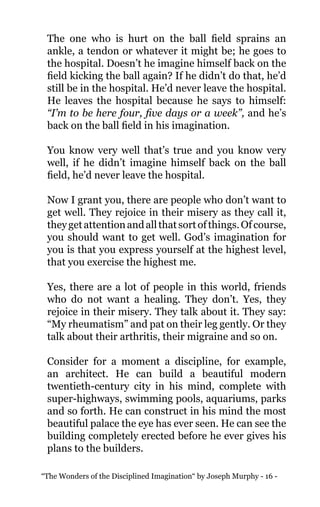 “The Wonders of the Disciplined Imagination“ by Joseph Murphy - 16 -
The one who is hurt on the ball field sprains an
ankle, a tendon or whatever it might be; he goes to
the hospital. Doesn’t he imagine himself back on the
field kicking the ball again? If he didn’t do that, he’d
still be in the hospital. He’d never leave the hospital.
He leaves the hospital because he says to himself:
“I’m to be here four, five days or a week”, and he’s
back on the ball field in his imagination.
You know very well that’s true and you know very
well, if he didn’t imagine himself back on the ball
field, he’d never leave the hospital.
Now I grant you, there are people who don’t want to
get well. They rejoice in their misery as they call it,
theygetattentionandallthatsortofthings.Ofcourse,
you should want to get well. God’s imagination for
you is that you express yourself at the highest level,
that you exercise the highest me.
Yes, there are a lot of people in this world, friends
who do not want a healing. They don’t. Yes, they
rejoice in their misery. They talk about it. They say:
“My rheumatism” and pat on their leg gently. Or they
talk about their arthritis, their migraine and so on.
Consider for a moment a discipline, for example,
an architect. He can build a beautiful modern
twentieth-century city in his mind, complete with
super-highways, swimming pools, aquariums, parks
and so forth. He can construct in his mind the most
beautiful palace the eye has ever seen. He can see the
building completely erected before he ever gives his
plans to the builders.
 