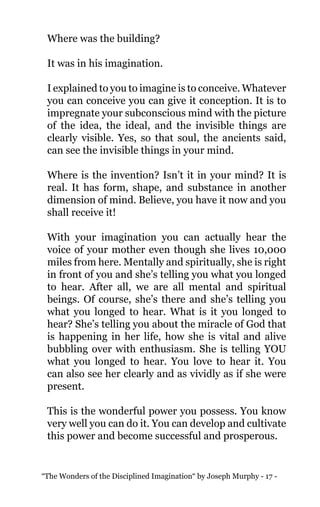 “The Wonders of the Disciplined Imagination“ by Joseph Murphy - 17 -
Where was the building?
It was in his imagination.
I explained to you to imagine is to conceive. Whatever
you can conceive you can give it conception. It is to
impregnate your subconscious mind with the picture
of the idea, the ideal, and the invisible things are
clearly visible. Yes, so that soul, the ancients said,
can see the invisible things in your mind.
Where is the invention? Isn’t it in your mind? It is
real. It has form, shape, and substance in another
dimension of mind. Believe, you have it now and you
shall receive it!
With your imagination you can actually hear the
voice of your mother even though she lives 10,000
miles from here. Mentally and spiritually, she is right
in front of you and she’s telling you what you longed
to hear. After all, we are all mental and spiritual
beings. Of course, she’s there and she’s telling you
what you longed to hear. What is it you longed to
hear? She’s telling you about the miracle of God that
is happening in her life, how she is vital and alive
bubbling over with enthusiasm. She is telling YOU
what you longed to hear. You love to hear it. You
can also see her clearly and as vividly as if she were
present.
This is the wonderful power you possess. You know
very well you can do it. You can develop and cultivate
this power and become successful and prosperous.
 