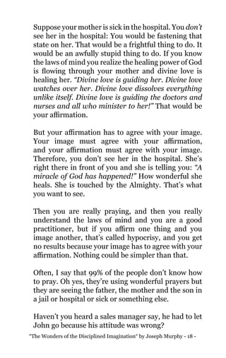 “The Wonders of the Disciplined Imagination“ by Joseph Murphy - 18 -
Suppose your mother is sick in the hospital. You don’t
see her in the hospital: You would be fastening that
state on her. That would be a frightful thing to do. It
would be an awfully stupid thing to do. If you know
the laws of mind you realize the healing power of God
is flowing through your mother and divine love is
healing her. “Divine love is guiding her. Divine love
watches over her. Divine love dissolves everything
unlike itself. Divine love is guiding the doctors and
nurses and all who minister to her!” That would be
your affirmation.
But your affirmation has to agree with your image.
Your image must agree with your affirmation,
and your affirmation must agree with your image.
Therefore, you don’t see her in the hospital. She’s
right there in front of you and she is telling you: “A
miracle of God has happened!” How wonderful she
heals. She is touched by the Almighty. That’s what
you want to see.
Then you are really praying, and then you really
understand the laws of mind and you are a good
practitioner, but if you affirm one thing and you
image another, that’s called hypocrisy, and you get
no results because your image has to agree with your
affirmation. Nothing could be simpler than that.
Often, I say that 99% of the people don’t know how
to pray. Oh yes, they’re using wonderful prayers but
they are seeing the father, the mother and the son in
a jail or hospital or sick or something else.
Haven’t you heard a sales manager say, he had to let
John go because his attitude was wrong?
 