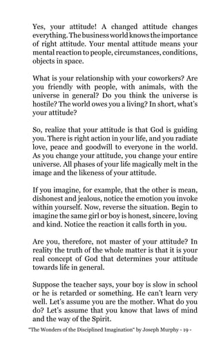 “The Wonders of the Disciplined Imagination“ by Joseph Murphy - 19 -
Yes, your attitude! A changed attitude changes
everything.Thebusinessworldknowstheimportance
of right attitude. Your mental attitude means your
mental reaction to people, circumstances, conditions,
objects in space.
What is your relationship with your coworkers? Are
you friendly with people, with animals, with the
universe in general? Do you think the universe is
hostile? The world owes you a living? In short, what’s
your attitude?
So, realize that your attitude is that God is guiding
you. There is right action in your life, and you radiate
love, peace and goodwill to everyone in the world.
As you change your attitude, you change your entire
universe. All phases of your life magically melt in the
image and the likeness of your attitude.
If you imagine, for example, that the other is mean,
dishonest and jealous, notice the emotion you invoke
within yourself. Now, reverse the situation. Begin to
imagine the same girl or boy is honest, sincere, loving
and kind. Notice the reaction it calls forth in you.
Are you, therefore, not master of your attitude? In
reality the truth of the whole matter is that it is your
real concept of God that determines your attitude
towards life in general.
Suppose the teacher says, your boy is slow in school
or he is retarded or something. He can’t learn very
well. Let’s assume you are the mother. What do you
do? Let’s assume that you know that laws of mind
and the way of the Spirit.
 