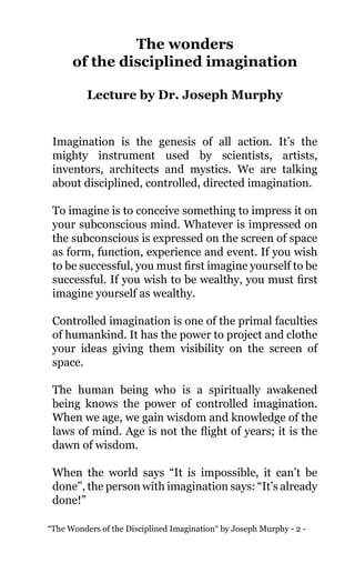 “The Wonders of the Disciplined Imagination“ by Joseph Murphy - 2 -
The wonders
of the disciplined imagination
Lecture by Dr. Joseph Murphy
Imagination is the genesis of all action. It’s the
mighty instrument used by scientists, artists,
inventors, architects and mystics. We are talking
about disciplined, controlled, directed imagination.
To imagine is to conceive something to impress it on
your subconscious mind. Whatever is impressed on
the subconscious is expressed on the screen of space
as form, function, experience and event. If you wish
to be successful, you must first imagine yourself to be
successful. If you wish to be wealthy, you must first
imagine yourself as wealthy.
Controlled imagination is one of the primal faculties
of humankind. It has the power to project and clothe
your ideas giving them visibility on the screen of
space.
The human being who is a spiritually awakened
being knows the power of controlled imagination.
When we age, we gain wisdom and knowledge of the
laws of mind. Age is not the flight of years; it is the
dawn of wisdom.
When the world says “It is impossible, it can’t be
done”, the person with imagination says: “It’s already
done!”
 