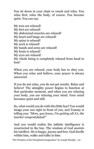 “The Wonders of the Disciplined Imagination“ by Joseph Murphy - 20 -
You sit down in your chair or couch and relax. You
relax first, relax the body, of course. You become
quiet. You can say:
My toes are relaxed!
My feet are relaxed!
My abdominal muscles are relaxed!
My heart and lungs are relaxed!
My spine is relaxed!
My neck is relaxed!
My hands and arms are relaxed!
My brain is relaxed!
My eyes are relaxed!
My whole being is completely relaxed from head to
foot!
When you are relaxed, your body has to obey you.
When you relax and believe, your prayer is always
answered.
If you do not relax, you do not get results. Relax and
believe! The almighty power begins to function at
that particular moment, and when you are relaxing
your body, you are relaxing your mind. Your mind
becomes quiet and still.
So, what would you do with this little boy? You would
image your son right in front of you, and Tommy is
telling you: “Mom, you know, I’m getting all A’s, the
teacher congratulated!”
And you would realize the infinite intelligence is
resurrected in the boy. The wisdom of God anoints
his intellect. He is happy, joyous and free. God dwells
within him, walks and talks in him.
 