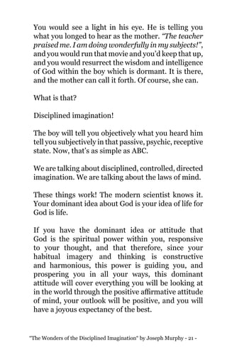 “The Wonders of the Disciplined Imagination“ by Joseph Murphy - 21 -
You would see a light in his eye. He is telling you
what you longed to hear as the mother. “The teacher
praised me. I am doing wonderfully in my subjects!”,
and you would run that movie and you’d keep that up,
and you would resurrect the wisdom and intelligence
of God within the boy which is dormant. It is there,
and the mother can call it forth. Of course, she can.
What is that?
Disciplined imagination!
The boy will tell you objectively what you heard him
tell you subjectively in that passive, psychic, receptive
state. Now, that’s as simple as ABC.
We are talking about disciplined, controlled, directed
imagination. We are talking about the laws of mind.
These things work! The modern scientist knows it.
Your dominant idea about God is your idea of life for
God is life.
If you have the dominant idea or attitude that
God is the spiritual power within you, responsive
to your thought, and that therefore, since your
habitual imagery and thinking is constructive
and harmonious, this power is guiding you, and
prospering you in all your ways, this dominant
attitude will cover everything you will be looking at
in the world through the positive affirmative attitude
of mind, your outlook will be positive, and you will
have a joyous expectancy of the best.
 