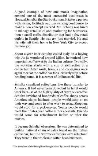 “The Wonders of the Disciplined Imagination“ by Joseph Murphy - 22 -
A good example of how one man’s imagination
created one of the most successful businesses is
Howard Schultz, the Starbucks man. It takes a person
with vision, fortitude and unswerving confidence to
make a new concept succeed. Mr. Schultz was hired
to manage retail sales and marketing for Starbucks,
then a small coffee distributor that had a few retail
outlets in Seattle. He was 29, just married. He and
his wife left their home in New York City to accept
his new job.
About a year later Schultz visited Italy on a buying
trip. As he wandered around Milan, he noticed how
important coffee was to the Italian culture. Typically,
the workday starts with a cup of rich coffee at a
coffee bar. After work, friends and colleagues once
again meet at the coffee bar for a leisurely stop before
heading home. It is a center of Italian social life.
Schultz visualized coffee bars like these transfer to
America. It had never been done, but he felt it would
work because of the high quality of Starbucks coffee.
Schultz envisioned hundreds of coffee shops across
America, shops business people would stop at on
their way and come to after work to relax. Shoppers
would stop for a pick-me-up. Young people would
meet their dates over coffee rather cocktails. Friends
would come for refreshment before or after the
movies.
It became Schultz’ obsession. He was determined to
build a national chain of cafes based on the Italian
coffee bar, but the Starbucks owners were reluctant.
They were in the wholesale coffee bean business.
 