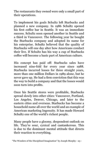 “The Wonders of the Disciplined Imagination“ by Joseph Murphy - 23 -
The restaurants they owned were only a small part of
their operations.
To implement his goals Schultz left Starbucks and
planned a new company. In 1986 Schultz opened
his first coffee bar in Seattle. It was an immediate
success. Schultz soon opened another in Seattle and
a third in Vancouver. The following year he bought
the Starbucks company and adopted its name for
his enterprise. Schultz believed that the quality of
Starbucks will one day alter how Americans conduct
their live. If Schultz has his way a cup of Starbucks
coffee will become a basic part of American culture.
His concept has paid off: Starbucks sales have
increased nine-fold for every year since 1988.
Starbucks incurred losses for three straight years,
more than one million Dollars in 1989 alone, but he
never gave up. He had a firm conviction that this was
the way to build a company and that the losses would
soon turn into profits.
Once his Seattle stores were profitable, Starbucks
spread slowly into other cities: Vancouver, Portland,
Los Angeles, Denver, Chicago, and later to the
eastern cities and overseas. Starbucks has become a
household name all over the world and an example of
American marketing Ingenuity. It has made Howard
Schultz one of the world’s richest people.
Many people have a gloomy, despondent outlook on
life. They’re sour, cynical and cantankerous. This
is due to the dominant mental attitude that directs
their reaction to everything.
 