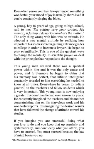 “The Wonders of the Disciplined Imagination“ by Joseph Murphy - 24 -
Even when you or your family experienced something
wonderful, your mood of joy is usually short-lived if
you’re constantly singing the blues.
A young, boy 16 years of age, going to high-school,
said to me: “I’m getting very poor grades. My
memory is failing. I do not know what’s the matter.”
The only thing wrong with him was he attitude. He
adopted a new mental attitude by realizing how
important his studies were in gaining entrance grades
to college in order to become a lawyer. He began to
pray scientifically. This is one of the quickest ways
to change the mentality. In scientific prayer we deal
with the principle that responds to the thought.
This young man realized there was a spiritual
power within him and it was the only cause and
power, and furthermore he began to claim that
his memory was perfect, that infinite intelligence
constantly revealed to him everything he needed to
know at all times. Everywhere he began to radiate
goodwill to the teachers and fellow students which
is very important. This young man is now enjoying
a greater freedom than he had ever known for years.
He constantly imagined the teachers and his mother
congratulating him on his marvelous work and his
wonderful reports. It is imagining the desired results
that have followed the change of attitude toward his
studies.
If you imagine you are successful doing what
you love to do and you keep that up regularly and
systematically, and don’t deny what you affirm, you
have to succeed. You must succeed because the law
of mind backs you up.
 