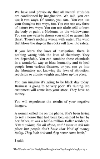 “The Wonders of the Disciplined Imagination“ by Joseph Murphy - 25 -
We have said previously that all mental attitudes
are conditioned by imagination. We said, you can
use it two ways. Of course, you can. You can use
your thoughts two ways, too. You can use any force
of nature two ways: You can use nitric acid to burn
the body or paint a Madonna on the windowpane.
You can use water to drown your child or quench his
thirst. There’s nothing wrong with water. The wind
that blows the ship on the rocks will take it to safety.
If you learn the laws of navigation, there is
nothing wrong with the laws of chemistry. They
are dependable. You can combine these chemicals
in a wonderful way to bless humanity and to heal
people from various diseases, or you can go into
the laboratory not knowing the laws of attraction,
repulsion or atomic weights and blow up the place.
You can imagine it’s going to be black day today.
Business is going to be very poor. It’s raining. No
customers will come into your store. They have no
money.
You will experience the results of your negative
imagery.
A woman called me on the phone. She’s been trying
to sell a house that had been bequeathed to her by
her father. It was a half-a-million Dollar residence.
“I’m a widow, I’m all alone, and I want to sell this
place but people don’t have that kind of money
today. They look at it and they never come back.”
I said:
 