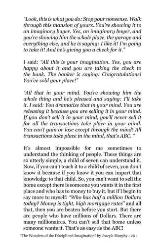 “The Wonders of the Disciplined Imagination“ by Joseph Murphy - 26 -
“Look, this is what you do: Stop your nonsense. Walk
through this mansion of yours. You’re showing it to
an imaginary buyer. Yes, an imaginary buyer, and
you’re showing him the whole place, the garage and
everything else, and he is saying: I like it! I’m going
to take it! And he’s giving you a check for it.”
I said: “All this is your imagination. Yes, you are
happy about it and you are taking the check to
the bank. The banker is saying: Congratulations!
You’ve sold your place!”
“All that in your mind. You’re showing him the
whole thing and he’s pleased and saying: I’ll take
it. I said: You dramatize that in your mind. You are
releasing it because you are selling it in your mind.
If you don’t sell it in your mind, you’ll never sell it
for all the transactions take place in your mind.
You can’t gain or lose except through the mind! All
transactions take place in the mind, that’s ABC. “
It’s almost impossible for me sometimes to
understand the thinking of people. These things are
so utterly simple, a child of seven can understand it.
Now, if you can’t teach it to a child of seven, you don’t
know it because if you know it you can impart that
knowledge to that child. So, you can’t want to sell the
home except there is someone you wants it in the first
place and who has to money to buy it, but if I begin to
say more to myself: “Who has half a million Dollars
today? Money is tight, high mortgage rates” and all
that, then you are beaten before you start. But there
are people who have millions of Dollars. There are
many millionaires. You can’t sell that home unless
someone wants it. That’s as easy as the ABC!
 