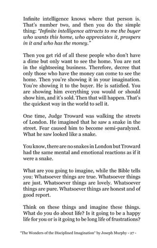 “The Wonders of the Disciplined Imagination“ by Joseph Murphy - 27 -
Infinite intelligence knows where that person is.
That’s number two, and then you do the simple
thing: “Infinite intelligence attracts to me the buyer
who wants this home, who appreciates it, prospers
in it and who has the money.”
Then you get rid of all these people who don’t have
a dime but only want to see the home. You are not
in the sightseeing business. Therefore, decree that
only those who have the money can come to see the
home. Then you’re showing it in your imagination.
You’re showing it to the buyer. He is satisfied. You
are showing him everything you would or should
show him, and it’s sold. Then that will happen. That’s
the quickest way in the world to sell it.
One time, Judge Troward was walking the streets
of London. He imagined that he saw a snake in the
street. Fear caused him to become semi-paralyzed.
What he saw looked like a snake.
Youknow,therearenosnakesinLondonbutTroward
had the same mental and emotional reactions as if it
were a snake.
What are you going to imagine, while the Bible tells
you: Whatsoever things are true. Whatsoever things
are just. Whatsoever things are lovely. Whatsoever
things are pure. Whatsoever things are honest and of
good report.
Think on these things and imagine these things.
What do you do about life? Is it going to be a happy
life for you or is it going to be long life of frustrations?
 