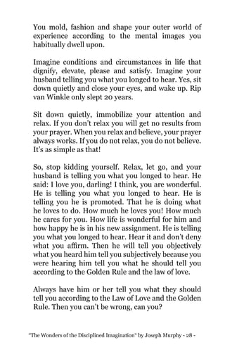 “The Wonders of the Disciplined Imagination“ by Joseph Murphy - 28 -
You mold, fashion and shape your outer world of
experience according to the mental images you
habitually dwell upon.
Imagine conditions and circumstances in life that
dignify, elevate, please and satisfy. Imagine your
husband telling you what you longed to hear. Yes, sit
down quietly and close your eyes, and wake up. Rip
van Winkle only slept 20 years.
Sit down quietly, immobilize your attention and
relax. If you don’t relax you will get no results from
your prayer. When you relax and believe, your prayer
always works. If you do not relax, you do not believe.
It’s as simple as that!
So, stop kidding yourself. Relax, let go, and your
husband is telling you what you longed to hear. He
said: I love you, darling! I think, you are wonderful.
He is telling you what you longed to hear. He is
telling you he is promoted. That he is doing what
he loves to do. How much he loves you! How much
he cares for you. How life is wonderful for him and
how happy he is in his new assignment. He is telling
you what you longed to hear. Hear it and don’t deny
what you affirm. Then he will tell you objectively
what you heard him tell you subjectively because you
were hearing him tell you what he should tell you
according to the Golden Rule and the law of love.
Always have him or her tell you what they should
tell you according to the Law of Love and the Golden
Rule. Then you can’t be wrong, can you?
 