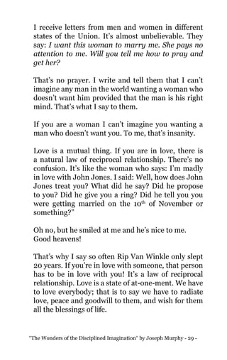 “The Wonders of the Disciplined Imagination“ by Joseph Murphy - 29 -
I receive letters from men and women in different
states of the Union. It’s almost unbelievable. They
say: I want this woman to marry me. She pays no
attention to me. Will you tell me how to pray and
get her?
That’s no prayer. I write and tell them that I can’t
imagine any man in the world wanting a woman who
doesn’t want him provided that the man is his right
mind. That’s what I say to them.
If you are a woman I can’t imagine you wanting a
man who doesn’t want you. To me, that’s insanity.
Love is a mutual thing. If you are in love, there is
a natural law of reciprocal relationship. There’s no
confusion. It’s like the woman who says: I’m madly
in love with John Jones. I said: Well, how does John
Jones treat you? What did he say? Did he propose
to you? Did he give you a ring? Did he tell you you
were getting married on the 10th
of November or
something?”
Oh no, but he smiled at me and he’s nice to me.
Good heavens!
That’s why I say so often Rip Van Winkle only slept
20 years. If you’re in love with someone, that person
has to be in love with you! It’s a law of reciprocal
relationship. Love is a state of at-one-ment. We have
to love everybody; that is to say we have to radiate
love, peace and goodwill to them, and wish for them
all the blessings of life.
 