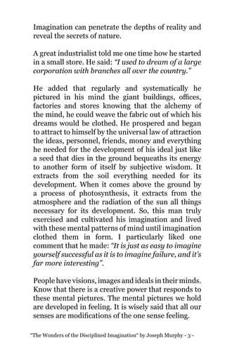 “The Wonders of the Disciplined Imagination“ by Joseph Murphy - 3 -
Imagination can penetrate the depths of reality and
reveal the secrets of nature.
A great industrialist told me one time how he started
in a small store. He said: “I used to dream of a large
corporation with branches all over the country.”
He added that regularly and systematically he
pictured in his mind the giant buildings, offices,
factories and stores knowing that the alchemy of
the mind, he could weave the fabric out of which his
dreams would be clothed. He prospered and began
to attract to himself by the universal law of attraction
the ideas, personnel, friends, money and everything
he needed for the development of his ideal just like
a seed that dies in the ground bequeaths its energy
to another form of itself by subjective wisdom. It
extracts from the soil everything needed for its
development. When it comes above the ground by
a process of photosynthesis, it extracts from the
atmosphere and the radiation of the sun all things
necessary for its development. So, this man truly
exercised and cultivated his imagination and lived
with these mental patterns of mind until imagination
clothed them in form. I particularly liked one
comment that he made: “It is just as easy to imagine
yourself successful as it is to imagine failure, and it’s
far more interesting”.
People have visions, images and ideals in their minds.
Know that there is a creative power that responds to
these mental pictures. The mental pictures we hold
are developed in feeling. It is wisely said that all our
senses are modifications of the one sense feeling.
 