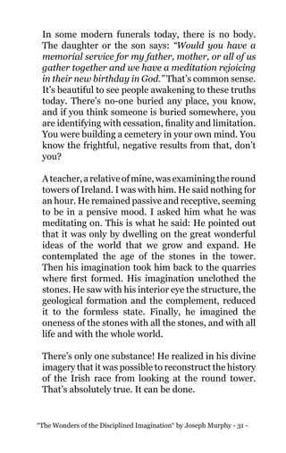 “The Wonders of the Disciplined Imagination“ by Joseph Murphy - 31 -
In some modern funerals today, there is no body.
The daughter or the son says: “Would you have a
memorial service for my father, mother, or all of us
gather together and we have a meditation rejoicing
in their new birthday in God.” That’s common sense.
It’s beautiful to see people awakening to these truths
today. There’s no-one buried any place, you know,
and if you think someone is buried somewhere, you
are identifying with cessation, finality and limitation.
You were building a cemetery in your own mind. You
know the frightful, negative results from that, don’t
you?
Ateacher,arelativeofmine,wasexaminingtheround
towers of Ireland. I was with him. He said nothing for
an hour. He remained passive and receptive, seeming
to be in a pensive mood. I asked him what he was
meditating on. This is what he said: He pointed out
that it was only by dwelling on the great wonderful
ideas of the world that we grow and expand. He
contemplated the age of the stones in the tower.
Then his imagination took him back to the quarries
where first formed. His imagination unclothed the
stones. He saw with his interior eye the structure, the
geological formation and the complement, reduced
it to the formless state. Finally, he imagined the
oneness of the stones with all the stones, and with all
life and with the whole world.
There’s only one substance! He realized in his divine
imagery that it was possible to reconstruct the history
of the Irish race from looking at the round tower.
That’s absolutely true. It can be done.
 