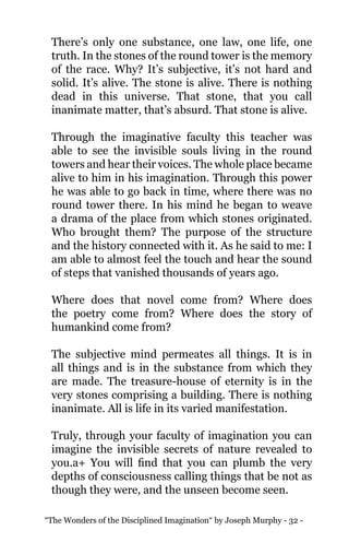 “The Wonders of the Disciplined Imagination“ by Joseph Murphy - 32 -
There’s only one substance, one law, one life, one
truth. In the stones of the round tower is the memory
of the race. Why? It’s subjective, it’s not hard and
solid. It’s alive. The stone is alive. There is nothing
dead in this universe. That stone, that you call
inanimate matter, that’s absurd. That stone is alive.
Through the imaginative faculty this teacher was
able to see the invisible souls living in the round
towers and hear their voices. The whole place became
alive to him in his imagination. Through this power
he was able to go back in time, where there was no
round tower there. In his mind he began to weave
a drama of the place from which stones originated.
Who brought them? The purpose of the structure
and the history connected with it. As he said to me: I
am able to almost feel the touch and hear the sound
of steps that vanished thousands of years ago.
Where does that novel come from? Where does
the poetry come from? Where does the story of
humankind come from?
The subjective mind permeates all things. It is in
all things and is in the substance from which they
are made. The treasure-house of eternity is in the
very stones comprising a building. There is nothing
inanimate. All is life in its varied manifestation.
Truly, through your faculty of imagination you can
imagine the invisible secrets of nature revealed to
you.a+ You will find that you can plumb the very
depths of consciousness calling things that be not as
though they were, and the unseen become seen.
 