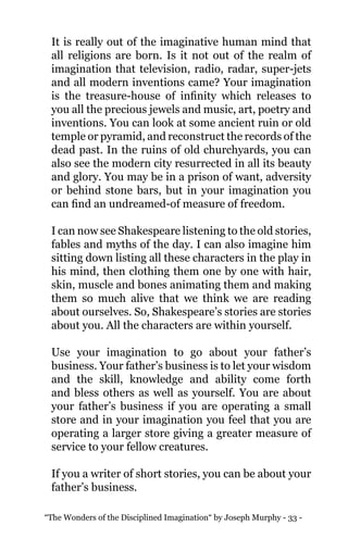 “The Wonders of the Disciplined Imagination“ by Joseph Murphy - 33 -
It is really out of the imaginative human mind that
all religions are born. Is it not out of the realm of
imagination that television, radio, radar, super-jets
and all modern inventions came? Your imagination
is the treasure-house of infinity which releases to
you all the precious jewels and music, art, poetry and
inventions. You can look at some ancient ruin or old
temple or pyramid, and reconstruct the records of the
dead past. In the ruins of old churchyards, you can
also see the modern city resurrected in all its beauty
and glory. You may be in a prison of want, adversity
or behind stone bars, but in your imagination you
can find an undreamed-of measure of freedom.
I can now see Shakespeare listening to the old stories,
fables and myths of the day. I can also imagine him
sitting down listing all these characters in the play in
his mind, then clothing them one by one with hair,
skin, muscle and bones animating them and making
them so much alive that we think we are reading
about ourselves. So, Shakespeare’s stories are stories
about you. All the characters are within yourself.
Use your imagination to go about your father’s
business. Your father’s business is to let your wisdom
and the skill, knowledge and ability come forth
and bless others as well as yourself. You are about
your father’s business if you are operating a small
store and in your imagination you feel that you are
operating a larger store giving a greater measure of
service to your fellow creatures.
If you a writer of short stories, you can be about your
father’s business.
 