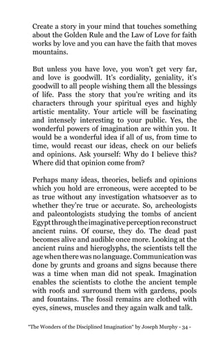 “The Wonders of the Disciplined Imagination“ by Joseph Murphy - 34 -
Create a story in your mind that touches something
about the Golden Rule and the Law of Love for faith
works by love and you can have the faith that moves
mountains.
But unless you have love, you won’t get very far,
and love is goodwill. It’s cordiality, geniality, it’s
goodwill to all people wishing them all the blessings
of life. Pass the story that you’re writing and its
characters through your spiritual eyes and highly
artistic mentality. Your article will be fascinating
and intensely interesting to your public. Yes, the
wonderful powers of imagination are within you. It
would be a wonderful idea if all of us, from time to
time, would recast our ideas, check on our beliefs
and opinions. Ask yourself: Why do I believe this?
Where did that opinion come from?
Perhaps many ideas, theories, beliefs and opinions
which you hold are erroneous, were accepted to be
as true without any investigation whatsoever as to
whether they’re true or accurate. So, archeologists
and paleontologists studying the tombs of ancient
Egyptthroughtheimaginativeperceptionreconstruct
ancient ruins. Of course, they do. The dead past
becomes alive and audible once more. Looking at the
ancient ruins and hieroglyphs, the scientists tell the
age when there was no language. Communication was
done by grunts and groans and signs because there
was a time when man did not speak. Imagination
enables the scientists to clothe the ancient temple
with roofs and surround them with gardens, pools
and fountains. The fossil remains are clothed with
eyes, sinews, muscles and they again walk and talk.
 