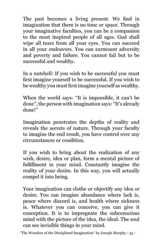 “The Wonders of the Disciplined Imagination“ by Joseph Murphy - 35 -
The past becomes a living present. We find in
imagination that there is no time or space. Through
your imaginative faculties, you can be a companion
to the most inspired people of all ages. God shall
wipe all tears from all your eyes. You can succeed
in all your endeavors. You can surmount adversity
and poverty and failure. You cannot fail but to be
successful and wealthy.
In a nutshell: If you wish to be successful you must
first imagine yourself to be successful. If you wish to
be wealthy you must first imagine yourself as wealthy.
When the world says: “It is impossible, it can’t be
done”, the person with imagination says: “It’s already
done!”
Imagination penetrates the depths of reality and
reveals the secrets of nature. Through your faculty
to imagine the end result, you have control over any
circumstances or condition.
If you wish to bring about the realization of any
wish, desire, idea or plan, form a mental picture of
fulfillment in your mind. Constantly imagine the
reality of your desire. In this way, you will actually
compel it into being.
Your imagination can clothe or objectify any idea or
desire. You can imagine abundance where lack is,
peace where discord is, and health where sickness
is. Whatever you can conceive, you can give it
conception. It is to impregnate the subconscious
mind with the picture of the idea, the ideal. The soul
can see invisible things in your mind.
 