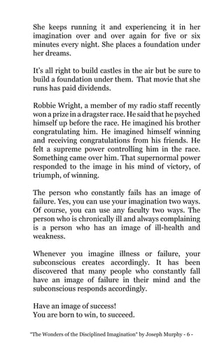 “The Wonders of the Disciplined Imagination“ by Joseph Murphy - 6 -
She keeps running it and experiencing it in her
imagination over and over again for five or six
minutes every night. She places a foundation under
her dreams.
It’s all right to build castles in the air but be sure to
build a foundation under them. That movie that she
runs has paid dividends.
Robbie Wright, a member of my radio staff recently
won a prize in a dragster race. He said that he psyched
himself up before the race. He imagined his brother
congratulating him. He imagined himself winning
and receiving congratulations from his friends. He
felt a supreme power controlling him in the race.
Something came over him. That supernormal power
responded to the image in his mind of victory, of
triumph, of winning.
The person who constantly fails has an image of
failure. Yes, you can use your imagination two ways.
Of course, you can use any faculty two ways. The
person who is chronically ill and always complaining
is a person who has an image of ill-health and
weakness.
Whenever you imagine illness or failure, your
subconscious creates accordingly. It has been
discovered that many people who constantly fall
have an image of failure in their mind and the
subconscious responds accordingly.
Have an image of success!
You are born to win, to succeed.
 