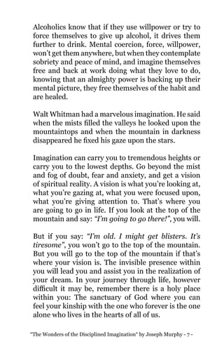 “The Wonders of the Disciplined Imagination“ by Joseph Murphy - 7 -
Alcoholics know that if they use willpower or try to
force themselves to give up alcohol, it drives them
further to drink. Mental coercion, force, willpower,
won’t get them anywhere, but when they contemplate
sobriety and peace of mind, and imagine themselves
free and back at work doing what they love to do,
knowing that an almighty power is backing up their
mental picture, they free themselves of the habit and
are healed.
Walt Whitman had a marvelous imagination. He said
when the mists filled the valleys he looked upon the
mountaintops and when the mountain in darkness
disappeared he fixed his gaze upon the stars.
Imagination can carry you to tremendous heights or
carry you to the lowest depths. Go beyond the mist
and fog of doubt, fear and anxiety, and get a vision
of spiritual reality. A vision is what you’re looking at,
what you’re gazing at, what you were focused upon,
what you’re giving attention to. That’s where you
are going to go in life. If you look at the top of the
mountain and say: “I’m going to go there!”, you will.
But if you say: “I’m old. I might get blisters. It’s
tiresome”, you won’t go to the top of the mountain.
But you will go to the top of the mountain if that’s
where your vision is. The invisible presence within
you will lead you and assist you in the realization of
your dream. In your journey through life, however
difficult it may be, remember there is a holy place
within you: The sanctuary of God where you can
feel your kinship with the one who forever is the one
alone who lives in the hearts of all of us.
 