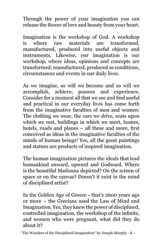 “The Wonders of the Disciplined Imagination“ by Joseph Murphy - 8 -
Through the power of your imagination you can
release the flower of love and beauty from your heart.
Imagination is the workshop of God. A workshop
is where raw materials are transformed,
manufactured, produced into useful objects and
instruments. Likewise, our imagination is our
workshop, where ideas, opinions and concepts are
transformed, manufactured, produced as conditions,
circumstances and events in our daily lives.
As we imagine, so will we become and so will we
accomplish, achieve, possess and experience.
Consider for a moment all that we see and find useful
and practical in our everyday lives has come forth
from the imaginative faculties of men and women:
The clothing we wear, the cars we drive, seats upon
which we rest, buildings in which we meet, homes,
hotels, roads and planes – all these and more, first
conceived as ideas in the imaginative faculties of the
minds of human beings! Yes, all the great paintings
and statues are products of inspired imagination.
The human imagination pictures the ideals that lead
humankind onward, upward and Godward. Where
is the beautiful Madonna depicted? On the screen of
space or on the canvas? Doesn’t it exist in the mind
of disciplined artist?
In the Golden Age of Greece - that’s 2600 years ago
or more – the Grecians used the Law of Mind and
Imagination. Yes, they knew the power of disciplined,
controlled imagination, the workshop of the infinite,
and women who were pregnant, what did they do
about it?
 