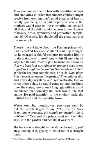 “The Wonders of the Disciplined Imagination“ by Joseph Murphy - 9 -
They surrounded themselves with beautiful pictures
and statuaries in order that unborn children might
receive from each mother’s mind pictures of health,
beauty, symmetry, order and proportion because the
mothers would gaze on these beautiful statues and
all that, and the child would be born in the likeness
of beauty, order, symmetry and proportion. Simple,
isn’t it? Of course, it’s simple. All the great truths of
life are simple.
There’s the old fable about the Persian prince who
had a crooked back and couldn’t stand up straight.
As he engaged a skillful sculptor requesting him to
make a statue of himself true to his likeness in all
ways but he said: “I want you to make this statue so
that my back is as straight as an arrow. I wish to see
myself as I ought to be, and as God wants me to be”.
While the sculptor completed it, he said: “Now place
it in a secret corner in the garden.” The sculptor did,
and every day regularly and systematically, two or
three times a day, he would come out and meditate
upon the statue, look upon it longingly with faith and
confidence that someday his back would like that
statue. He paid attention to the straight back, the
uplifted head and the beautiful brow.
Weeks went by, months, yes, two years went by
but the people began to say: “The prince’s back
is no longer crooked. He stands up straight like a
nobleman.” Yes, and the prince went out, the fable
says, into the garden and behold, it was true:
His back was a straight as the statue, beautiful, yes!
He’s looking at it, gazing at his vision of a straight
back.
 